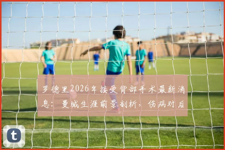罗德里2026年接受背部手术最新消息:曼城生涯前景剖析,伤病对后腰位置有何影响