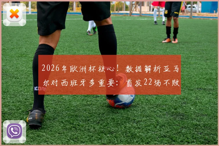 2026年欧洲杯核心！数据解析亚马尔对西班牙多重要：首发22场不败，已成斗牛士军团胜负关键