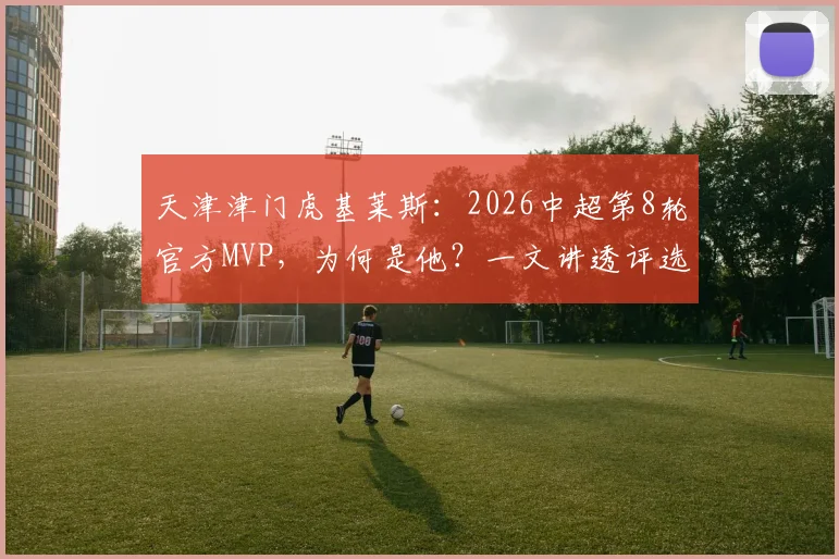 天津津门虎基莱斯：2026中超第8轮官方MVP，为何是他？一文讲透评选看点与个人表现