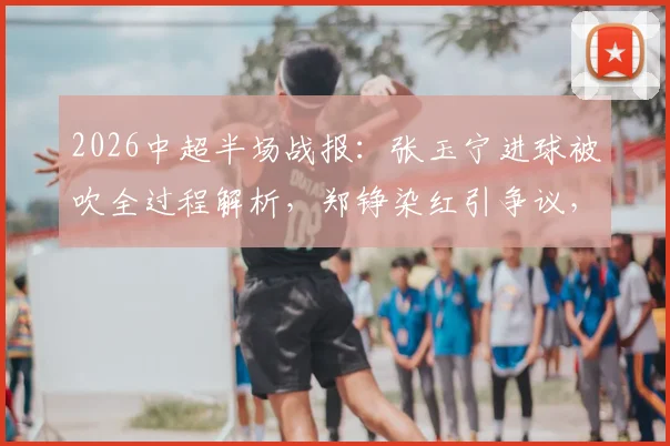 2026中超半场战报:张玉宁进球被吹全过程解析,郑铮染红引争议,十人泰山如何逼平北京国安