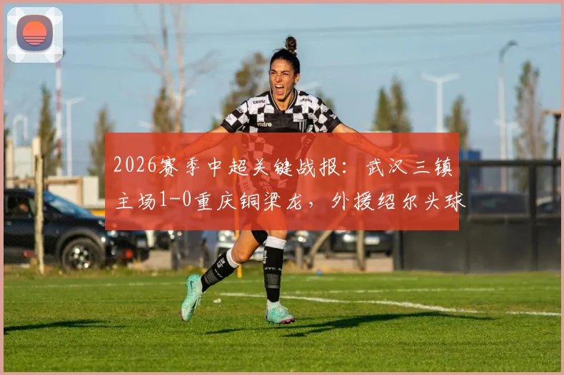 2026赛季中超关键战报：武汉三镇主场1-0重庆铜梁龙，外援绍尔头球制胜，球员卢康比赛中途伤退引关注