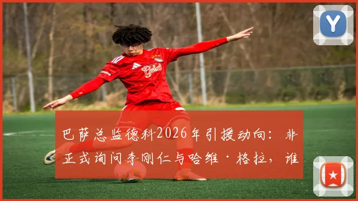 巴萨总监德科2026年引援动向:非正式询问李刚仁与哈维·格拉,谁更适合红蓝军团中场补强?