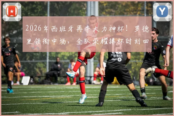 2026年西班牙再夺大力神杯！罗德里领衔中场，全队荣耀捧杯时刻回顾