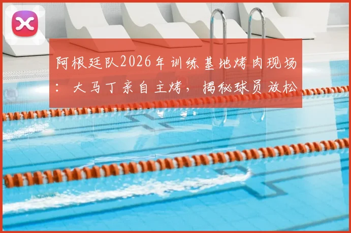 阿根廷队2026年训练基地烤肉现场：大马丁亲自主烤，揭秘球员放松与团队建设的传统细节