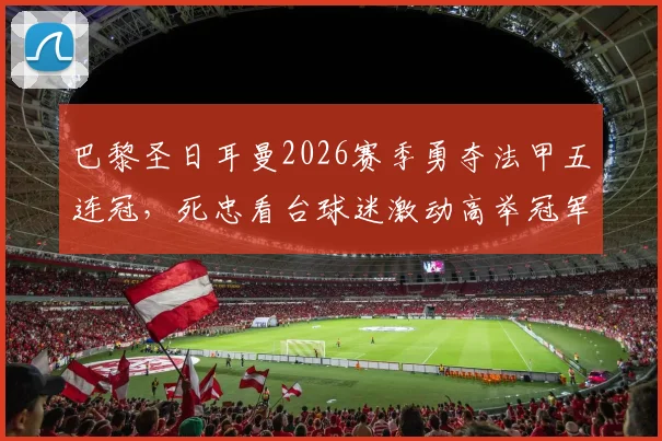巴黎圣日耳曼2026赛季勇夺法甲五连冠，死忠看台球迷激动高举冠军奖杯瞬间全记录
