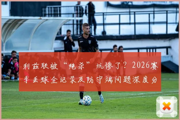 利兹联被“绝杀”坑惨了?2026赛季丢球全记录及防守端问题深度分析