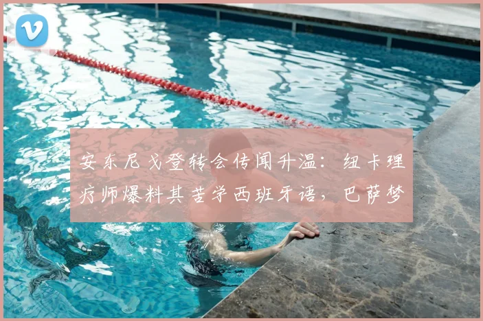安东尼戈登转会传闻升温：纽卡理疗师爆料其苦学西班牙语，巴萨梦或于2026实现