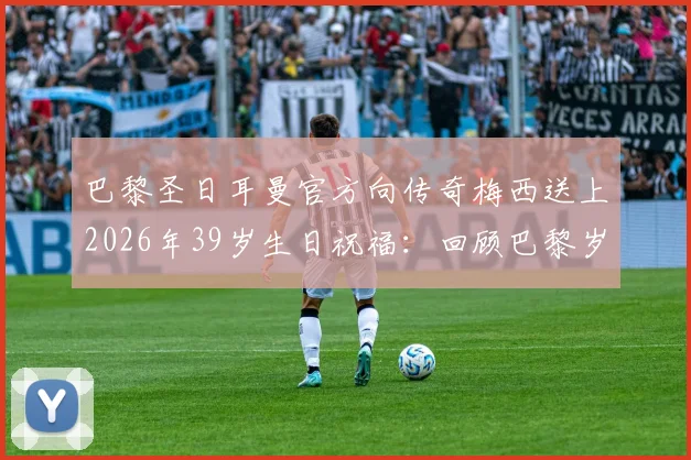 巴黎圣日耳曼官方向传奇梅西送上2026年39岁生日祝福:回顾巴黎岁月与职业生涯高光时刻