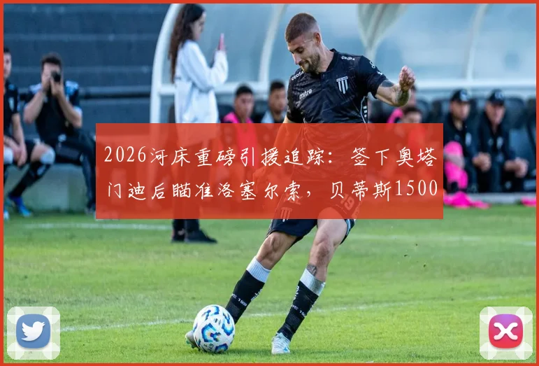 2026河床重磅引援追踪：签下奥塔门迪后瞄准洛塞尔索，贝蒂斯1500万欧元标价成关键