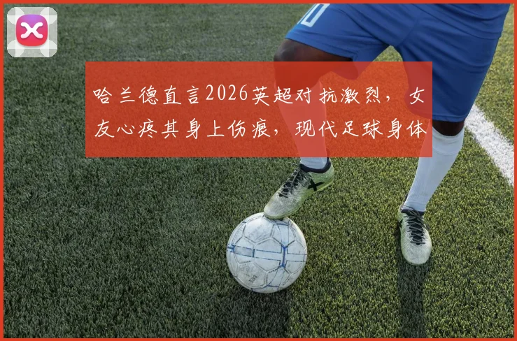 哈兰德直言2026英超对抗激烈，女友心疼其身上伤痕，现代足球身体对抗趋势深度探讨