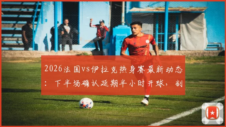 2026法国vs伊拉克热身赛最新动态:下半场确认延期半小时开球,剖析赛事中断原因与应对流程