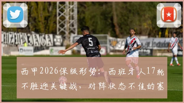 西甲2026保级形势:西班牙人17轮不胜迎关键战,对阵状态不佳的塞维利亚能否破荒?