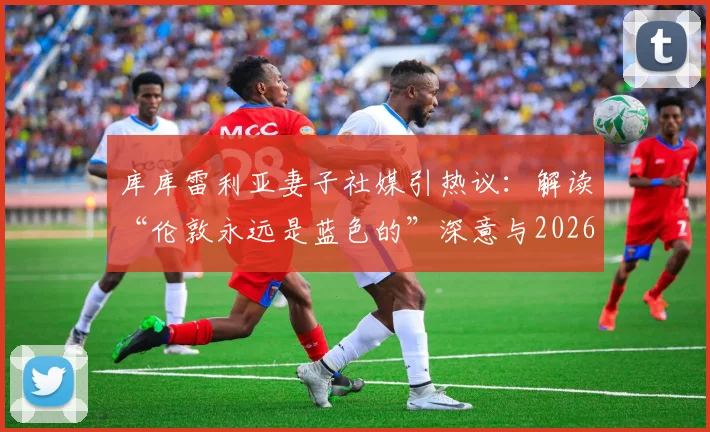库库雷利亚妻子社媒引热议：解读“伦敦永远是蓝色的”深意与2026马德里转会传闻最新动态