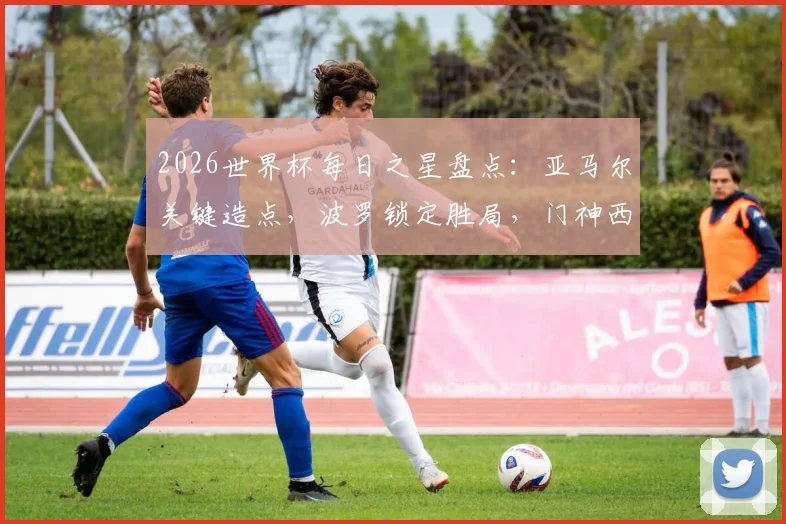 2026世界杯每日之星盘点:亚马尔关键造点,波罗锁定胜局,门神西蒙零封+三次神扑解析