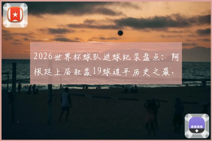 2026世界杯球队进球纪录盘点：阿根廷上届狂轰19球追平历史之最，梅西等球星贡献全解析