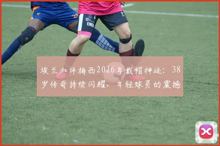 埃兰加评梅西2026年戴帽神迹：38岁传奇持续闪耀，年轻球员的震撼视角
