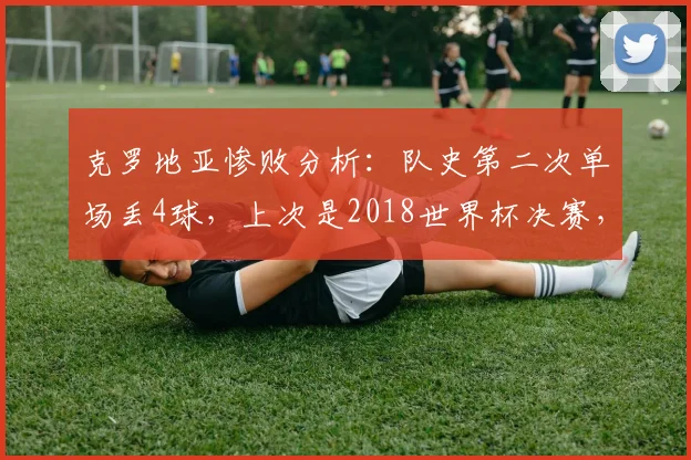 克罗地亚惨败分析：队史第二次单场丢4球，上次是2018世界杯决赛，2026年这次输给了谁？