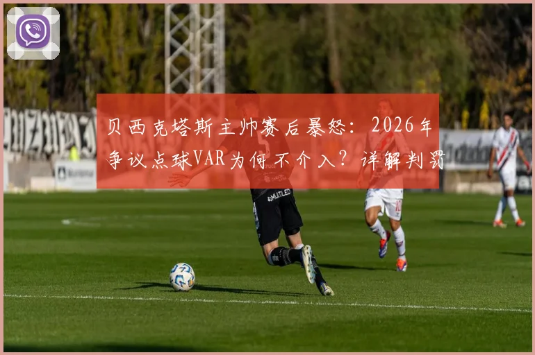 贝西克塔斯主帅赛后暴怒：2026年争议点球VAR为何不介入？详解判罚规则与球迷热议焦点