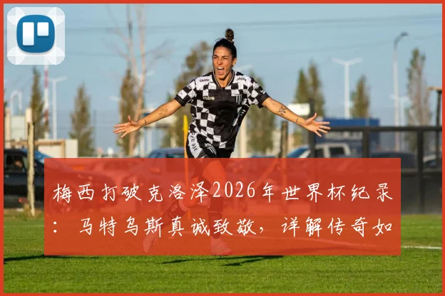 梅西打破克洛泽2026年世界杯纪录：马特乌斯真诚致敬，详解传奇如何看待纪录传承