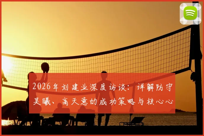 2026年刘建业深度访谈:详解防守吴曦、高天意的成功策略与核心心得,中场防守实战经验分享