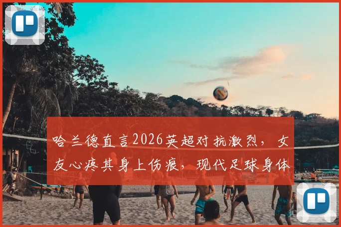 哈兰德直言2026英超对抗激烈,女友心疼其身上伤痕,现代足球身体对抗趋势深度探讨
