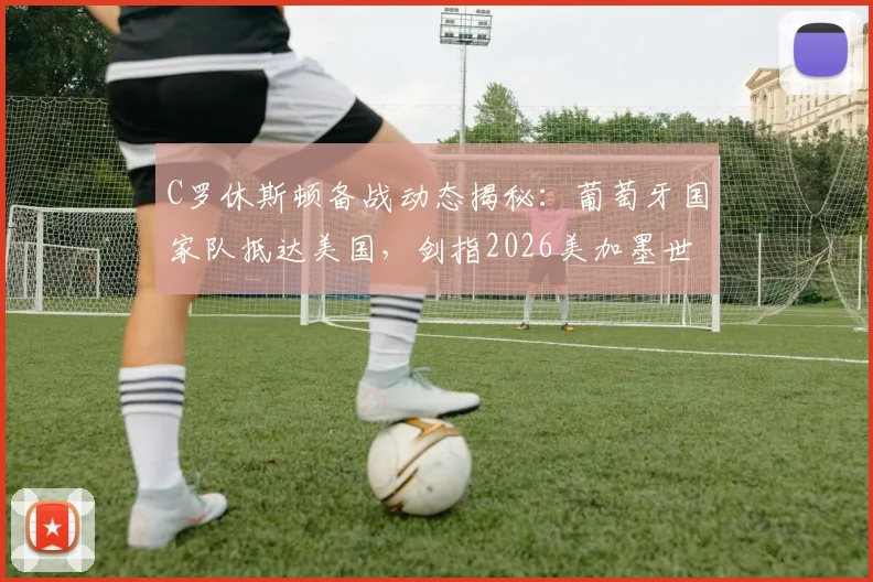 C罗休斯顿备战动态揭秘：葡萄牙国家队抵达美国，剑指2026美加墨世界杯首秀，附最新训练照及赛程前瞻