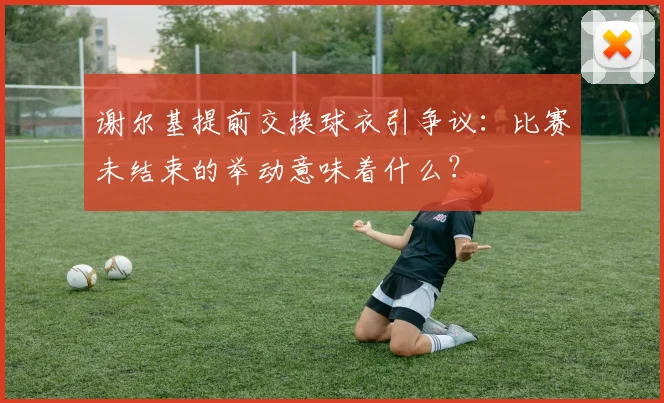 谢尔基提前交换球衣引争议：比赛未结束的举动意味着什么？