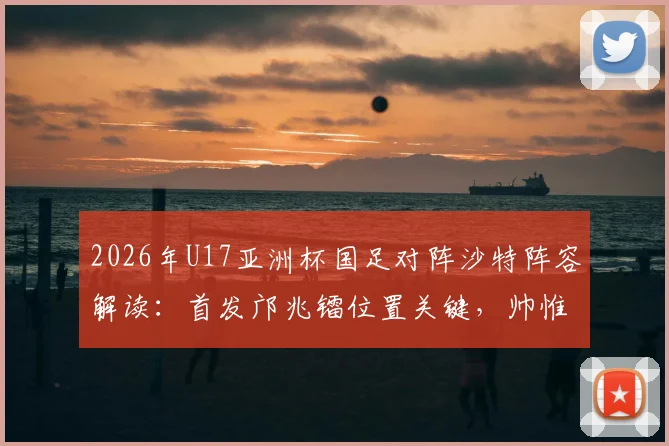2026年U17亚洲杯国足对阵沙特阵容解读:首发邝兆镭位置关键,帅惟浩替补原因为何?赛果回顾与战术分析