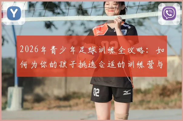 2026年青少年足球训练全攻略：如何为你的孩子挑选合适的训练营与青训基地？