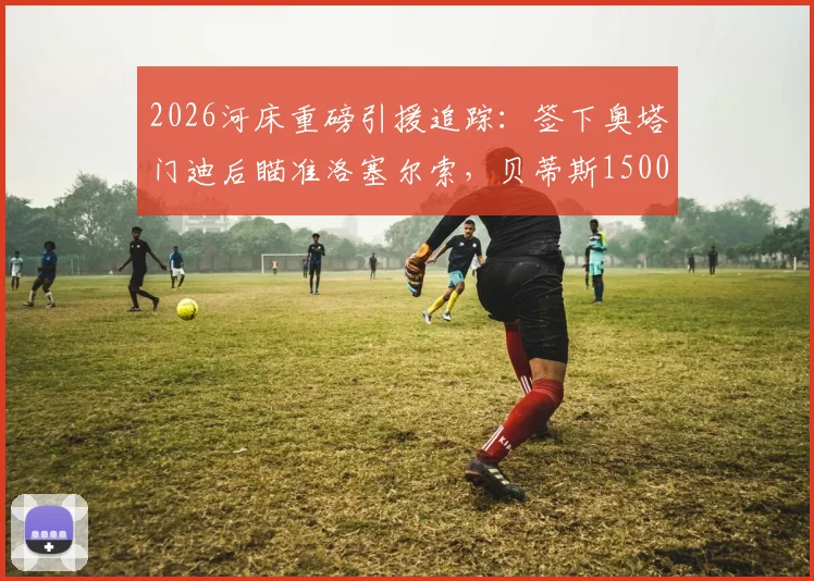 2026河床重磅引援追踪:签下奥塔门迪后瞄准洛塞尔索,贝蒂斯1500万欧元标价成关键