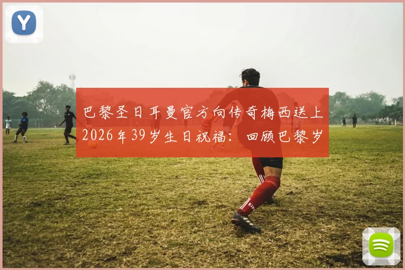 巴黎圣日耳曼官方向传奇梅西送上2026年39岁生日祝福：回顾巴黎岁月与职业生涯高光时刻