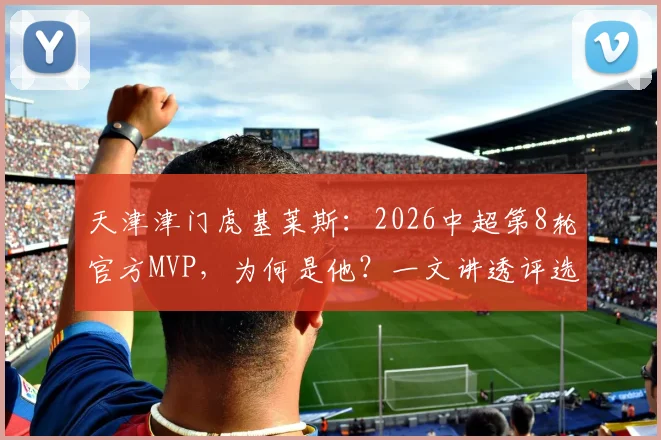 天津津门虎基莱斯:2026中超第8轮官方MVP,为何是他?一文讲透评选看点与个人表现