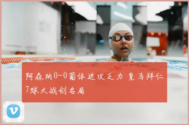 阿森纳0-0葡体进攻乏力 皇马拜仁7球大战创名局