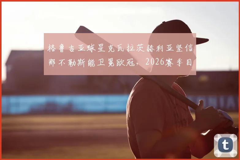 格鲁吉亚球星克瓦拉茨赫利亚坚信那不勒斯能卫冕欧冠，2026赛季目标直指最高荣誉