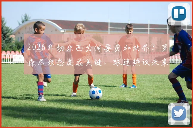 2026年切尔西为何要卖加纳乔?罗森尼尔态度成关键,球迷热议未来去向