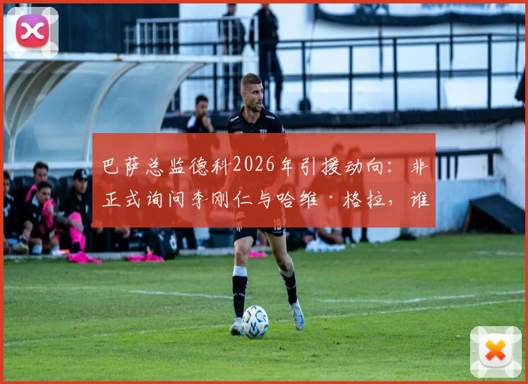 巴萨总监德科2026年引援动向：非正式询问李刚仁与哈维·格拉，谁更适合红蓝军团中场补强？