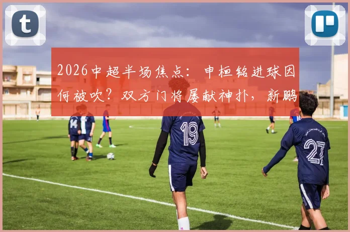 2026中超半场焦点：申桓铭进球因何被吹？双方门将屡献神扑，新鹏城0-0国安技术统计详解