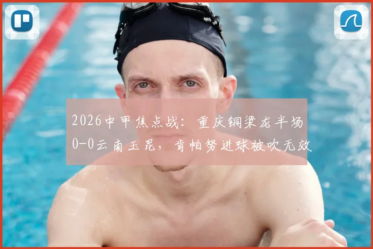 2026中甲焦点战:重庆铜梁龙半场0-0云南玉昆,肯帕努进球被吹无效引主帅刘建业强烈不满