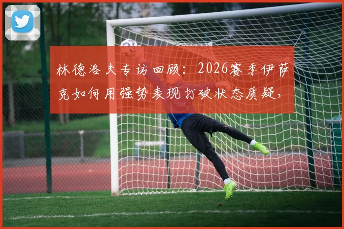 林德洛夫专访回顾:2026赛季伊萨克如何用强势表现打破状态质疑,关键数据与比赛回顾分析