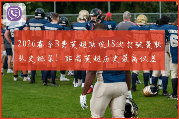 2026赛季B费英超助攻18次打破曼联队史纪录!距离英超历史最高仅差2次,一文详解其核心价值