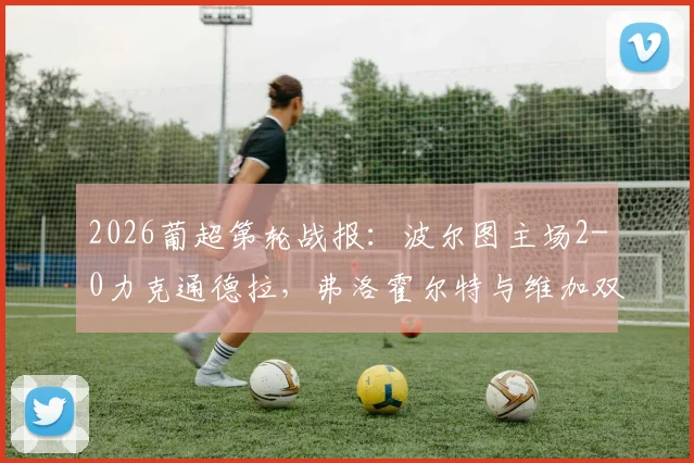 2026葡超第轮战报:波尔图主场2-0力克通德拉,弗洛霍尔特与维加双双建功