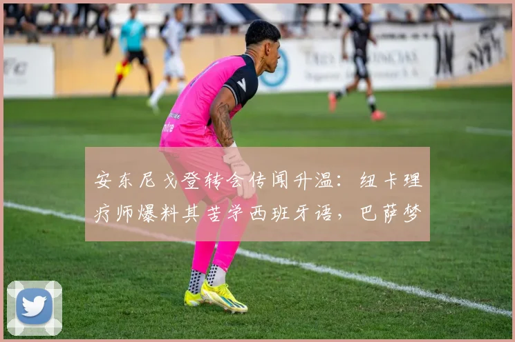 安东尼戈登转会传闻升温:纽卡理疗师爆料其苦学西班牙语,巴萨梦或于2026实现