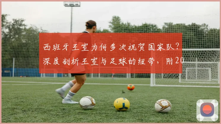 西班牙王室为何多次祝贺国家队？深度剖析王室与足球的纽带，附2026世界杯祝贺信解读