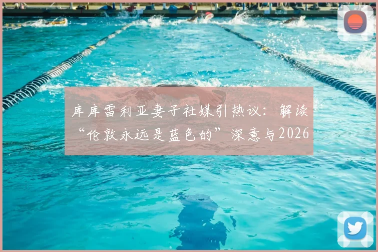 库库雷利亚妻子社媒引热议：解读“伦敦永远是蓝色的”深意与2026马德里转会传闻最新动态