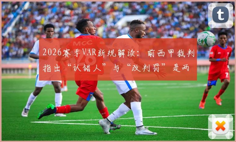 2026赛季VAR新规解读：前西甲裁判指出“认错人”与“改判罚”是两码事，判罚尺度引争议