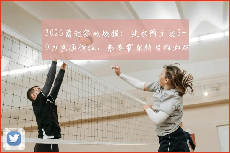 2026葡超第轮战报：波尔图主场2-0力克通德拉，弗洛霍尔特与维加双双建功