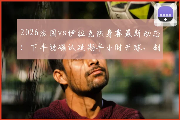 2026法国vs伊拉克热身赛最新动态：下半场确认延期半小时开球，剖析赛事中断原因与应对流程