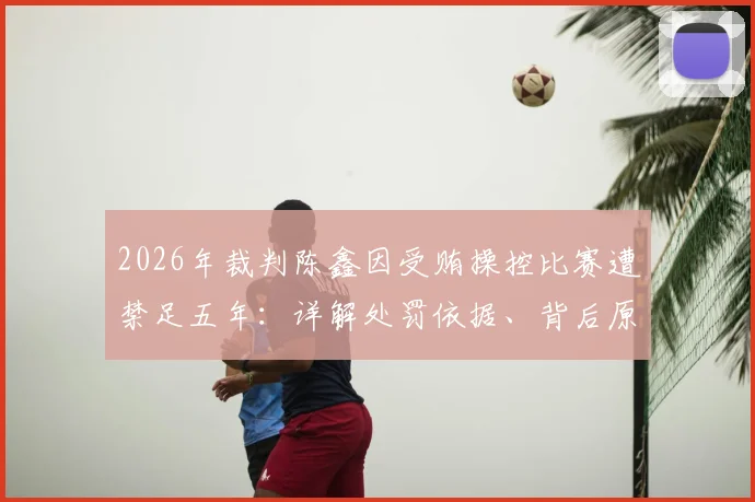 2026年裁判陈鑫因受贿操控比赛遭禁足五年:详解处罚依据、背后原因及行业警示