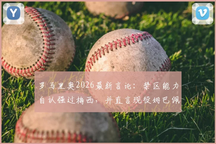 罗马里奥2026最新言论:禁区能力自认强过梅西,并直言现役姆巴佩最像自己,足坛老炮犀利点评引热议