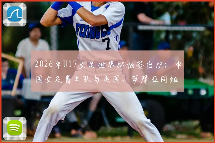 2026年U17女足世界杯抽签出炉：中国女足青年队与美国、萨摩亚同组，附小组赛程、对手解析及出线前景